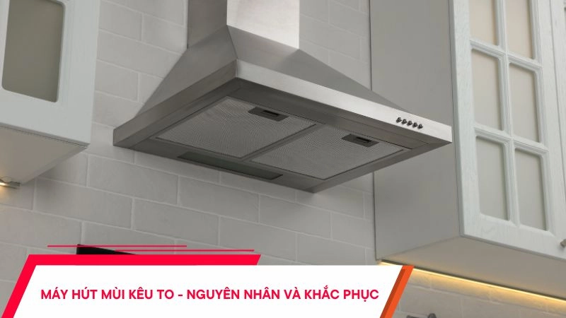 Máy hút mùi kêu to - Nguyên nhân và cách xử lý