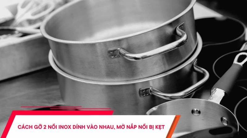 Cách gỡ 2 nồi inox dính vào nhau, mở nắp nồi bị kẹt